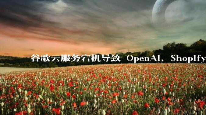 谷歌云服务宕机导致 OpenAI、Shopify 等服务中断，此次宕机的具体技术原因是什么？